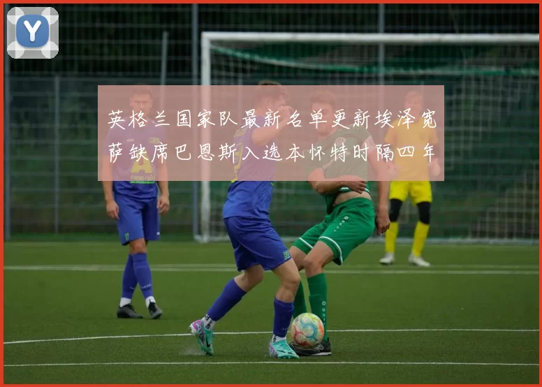 英格兰国家队最新名单更新埃泽宽萨缺席巴恩斯入选本怀特时隔四年重返阵容