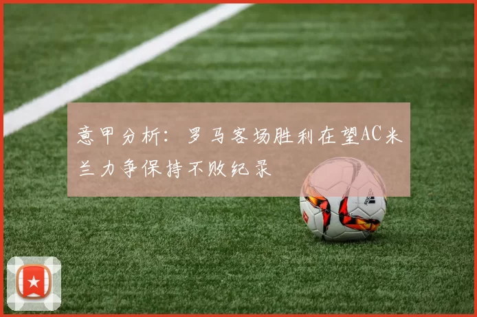 意甲分析：罗马客场胜利在望AC米兰力争保持不败纪录