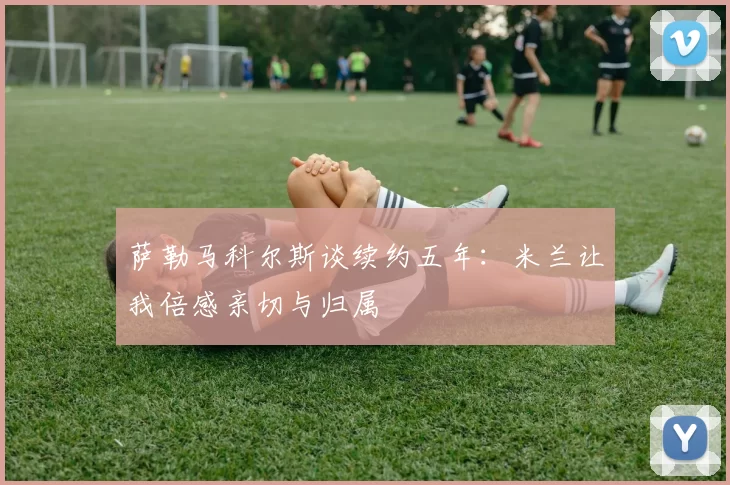 萨勒马科尔斯谈续约五年：米兰让我倍感亲切与归属