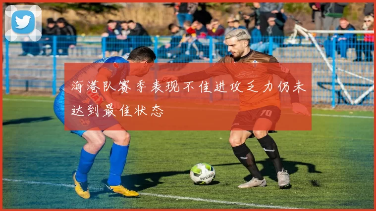 海港队赛季表现不佳进攻乏力仍未达到最佳状态