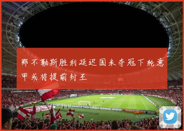 那不勒斯胜利延迟国米夺冠下轮意甲或将提前封王