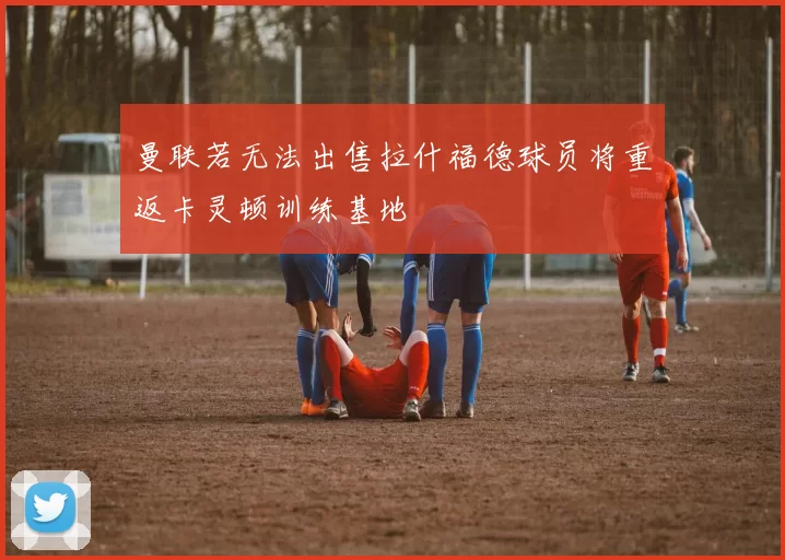 曼联若无法出售拉什福德球员将重返卡灵顿训练基地
