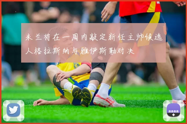 米兰将在一周内敲定新任主帅候选人格拉斯纳与雅伊斯勒对决