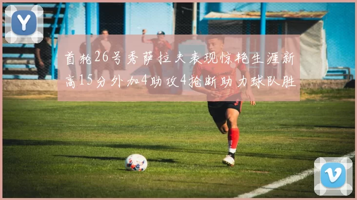 首轮26号秀萨拉夫表现惊艳生涯新高15分外加4助攻4抢断助力球队胜利