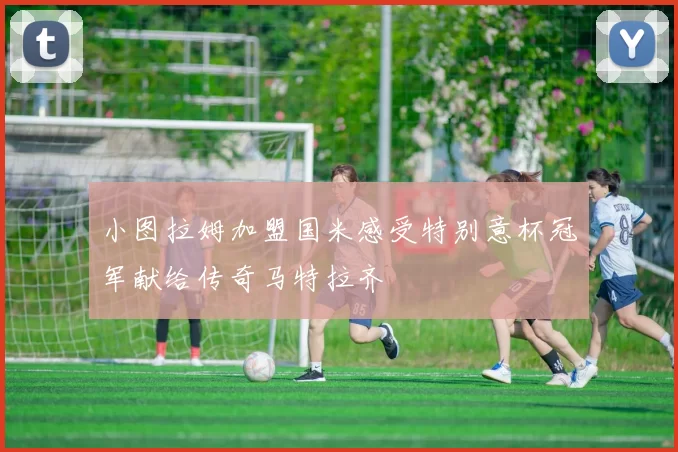 小图拉姆加盟国米感受特别意杯冠军献给传奇马特拉齐