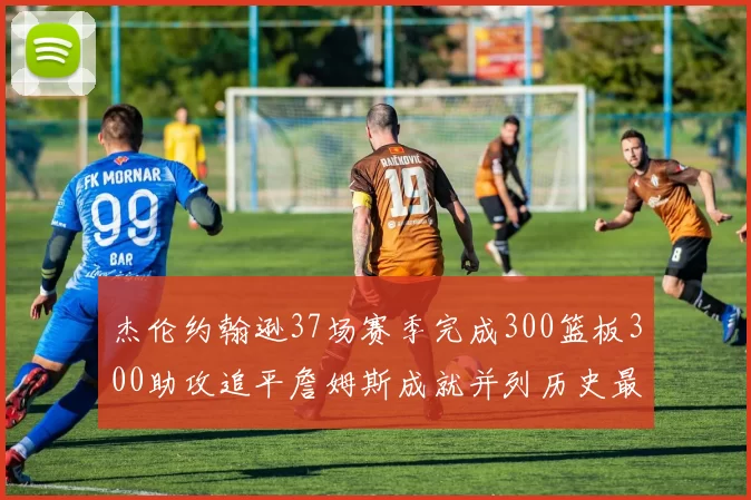 杰伦约翰逊37场赛季完成300篮板300助攻追平詹姆斯成就并列历史最快前锋
