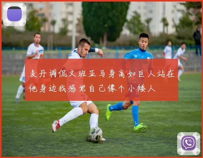 麦丹调侃文班亚马身高如巨人站在他身边我感觉自己像个小矮人