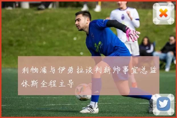 利物浦与伊劳拉谈判新帅事宜总监休斯全程主导