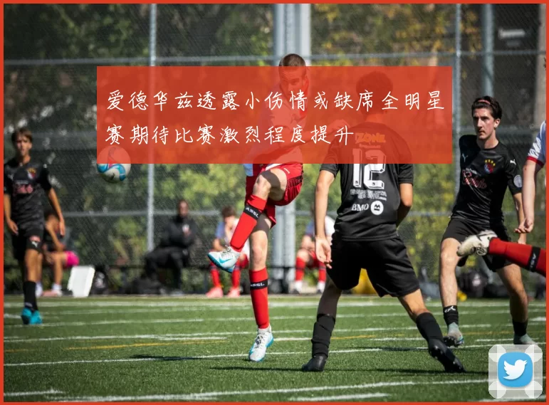 爱德华兹透露小伤情或缺席全明星赛期待比赛激烈程度提升