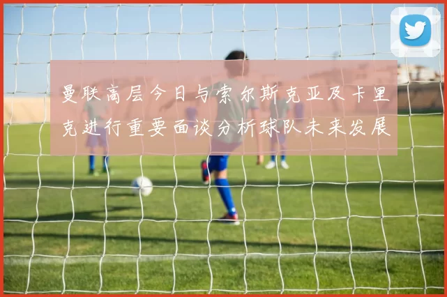 曼联高层今日与索尔斯克亚及卡里克进行重要面谈分析球队未来发展方向
